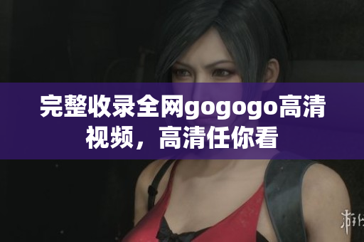 完整收录全网gogogo高清视频，高清任你看