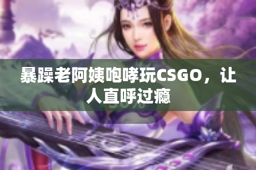 暴躁老阿姨咆哮玩CSGO，让人直呼过瘾