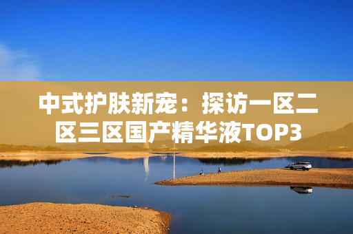 中式护肤新宠：探访一区二区三区国产精华液TOP3