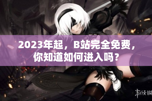 2023年起，B站完全免费，你知道如何进入吗？
