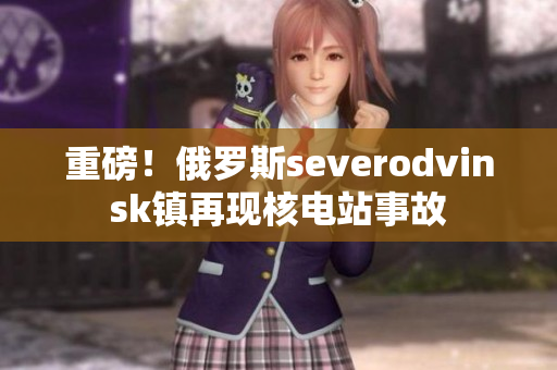 重磅！俄罗斯severodvinsk镇再现核电站事故