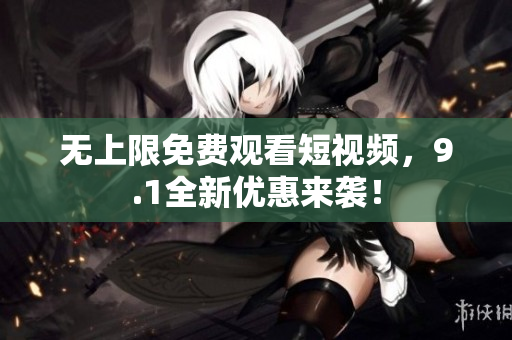 无上限免费观看短视频，9.1全新优惠来袭！