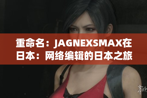 重命名：JAGNEXSMAX在日本：网络编辑的日本之旅