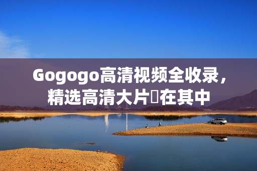 Gogogo高清视频全收录，精选高清大片盡在其中