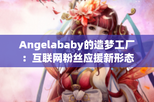 Angelababy的造梦工厂：互联网粉丝应援新形态