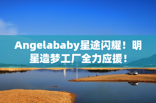 Angelababy星途闪耀！明星造梦工厂全力应援！