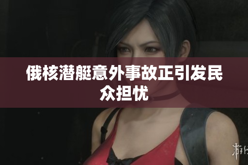 俄核潜艇意外事故正引发民众担忧