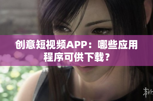 创意短视频APP：哪些应用程序可供下载？