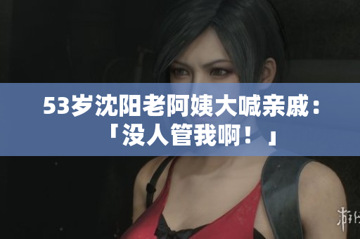 53岁沈阳老阿姨大喊亲戚：「没人管我啊！」