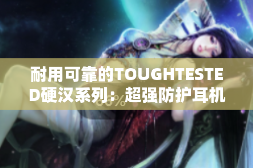 耐用可靠的TOUGHTESTED硬汉系列：超强防护耳机推荐