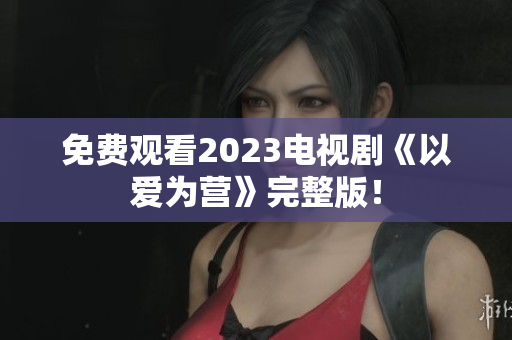 免费观看2023电视剧《以爱为营》完整版！