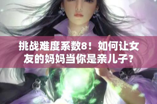 挑战难度系数8！如何让女友的妈妈当你是亲儿子？