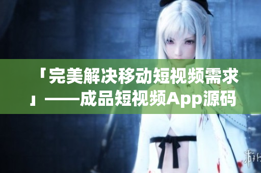 「完美解决移动短视频需求」——成品短视频App源码的优点