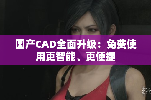 国产CAD全面升级：免费使用更智能、更便捷