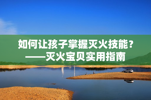 如何让孩子掌握灭火技能？——灭火宝贝实用指南
