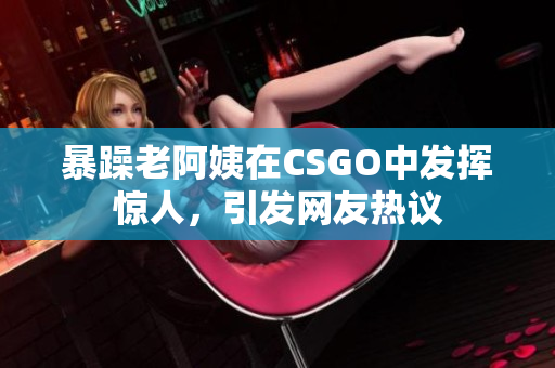 暴躁老阿姨在CSGO中发挥惊人，引发网友热议