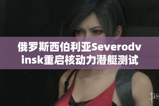 俄罗斯西伯利亚Severodvinsk重启核动力潜艇测试