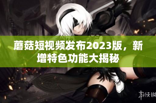 蘑菇短视频发布2023版，新增特色功能大揭秘