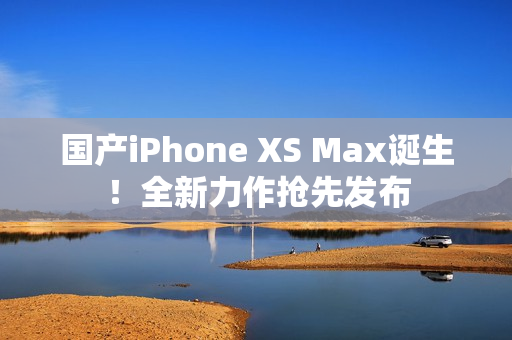 国产iPhone XS Max诞生！全新力作抢先发布