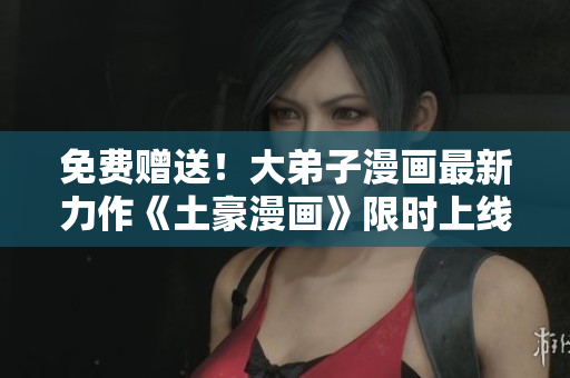 免费赠送！大弟子漫画最新力作《土豪漫画》限时上线