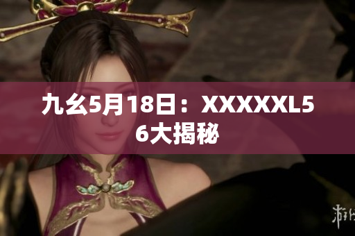 九幺5月18日：XXXXXL56大揭秘
