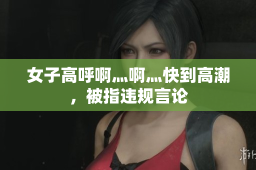 女子高呼啊灬啊灬快到高潮，被指违规言论