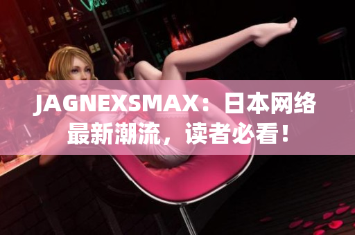 JAGNEXSMAX：日本网络最新潮流，读者必看！