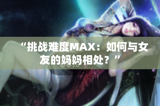 “挑战难度MAX：如何与女友的妈妈相处？”