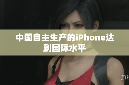 中国自主生产的iPhone达到国际水平