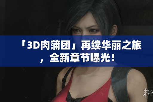 「3D肉蒲团」再续华丽之旅，全新章节曝光！