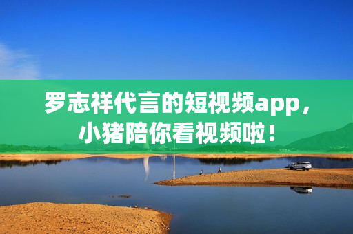罗志祥代言的短视频app，小猪陪你看视频啦！