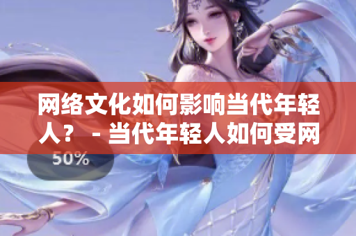 网络文化如何影响当代年轻人？ - 当代年轻人如何受网络文化影响？