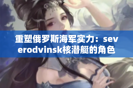 重塑俄罗斯海军实力：severodvinsk核潜艇的角色