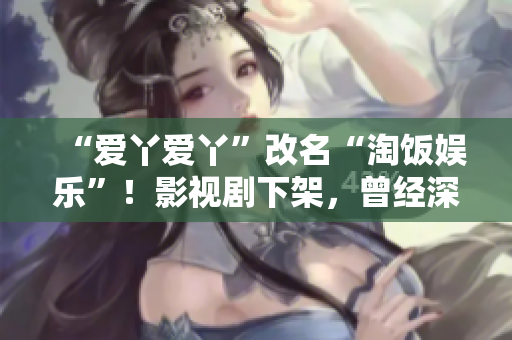 “爱丫爱丫”改名“淘饭娱乐”！影视剧下架，曾经深陷侵权漩涡