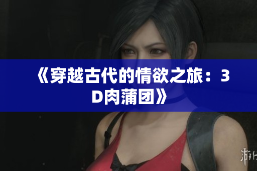 《穿越古代的情欲之旅：3D肉蒲团》