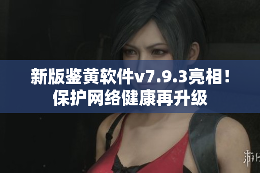 新版鉴黄软件v7.9.3亮相！保护网络健康再升级