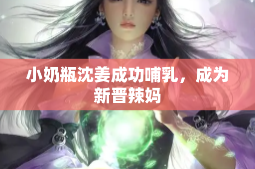 小奶瓶沈姜成功哺乳，成为新晋辣妈