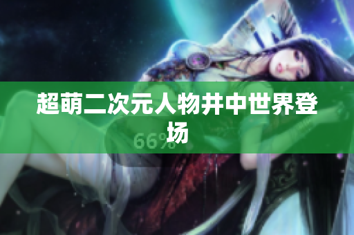 超萌二次元人物井中世界登场