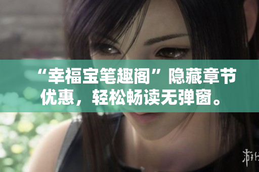 “幸福宝笔趣阁”隐藏章节优惠，轻松畅读无弹窗。