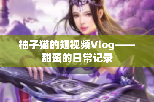 柚子猫的短视频Vlog——甜蜜的日常记录