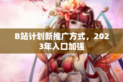 B站计划新推广方式，2023年入口加强