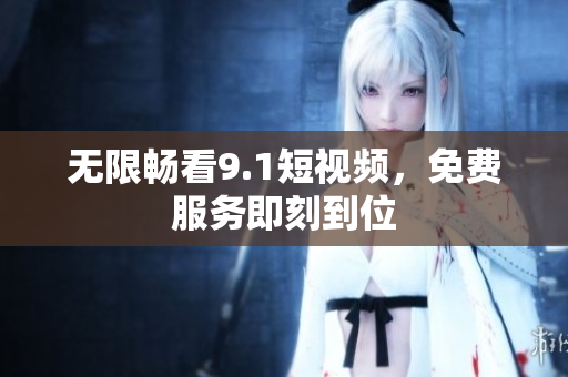 无限畅看9.1短视频，免费服务即刻到位