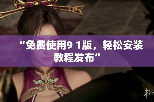 “免费使用9 1版，轻松安装教程发布”