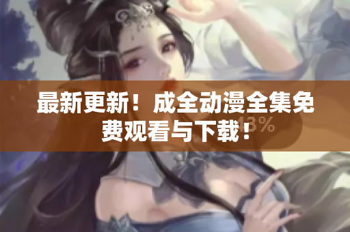 最新更新！成全动漫全集免费观看与下载！