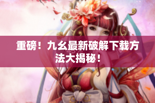 重磅！九幺最新破解下载方法大揭秘！