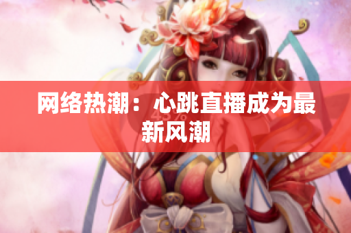网络热潮：心跳直播成为最新风潮