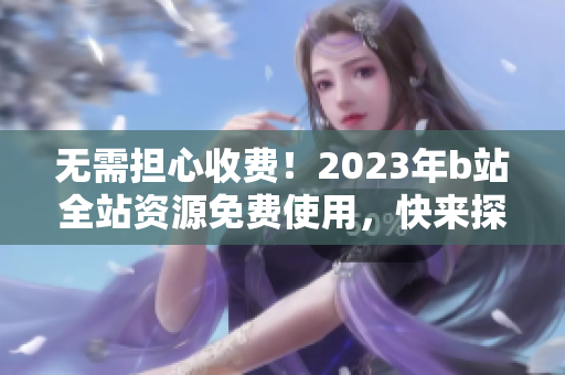 无需担心收费！2023年b站全站资源免费使用，快来探索入口！