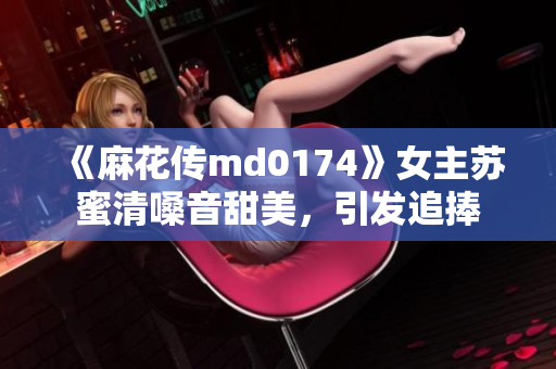 《麻花传md0174》女主苏蜜清嗓音甜美，引发追捧