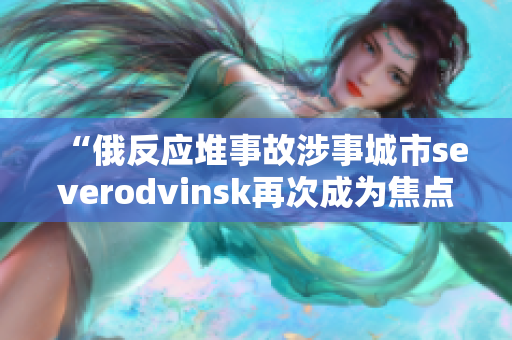 “俄反应堆事故涉事城市severodvinsk再次成为焦点”