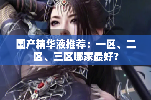 国产精华液推荐：一区、二区、三区哪家最好？